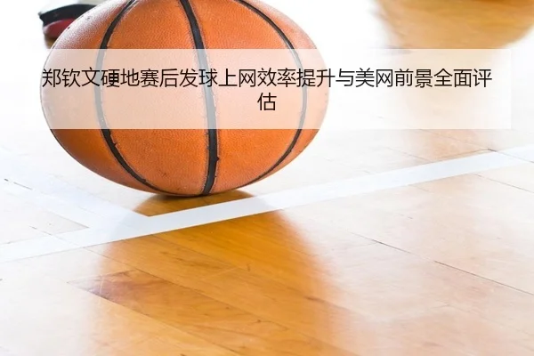郑钦文硬地赛后发球上网效率提升与美网前景全面评估